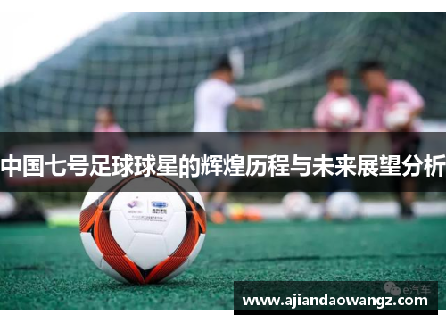 中国七号足球球星的辉煌历程与未来展望分析
