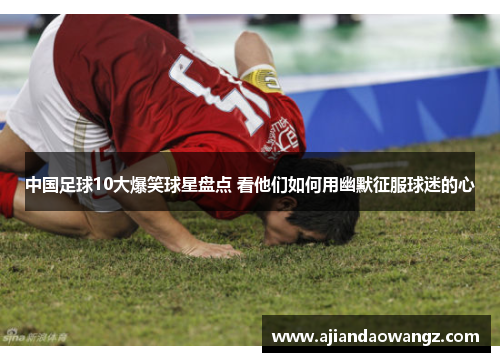 中国足球10大爆笑球星盘点 看他们如何用幽默征服球迷的心